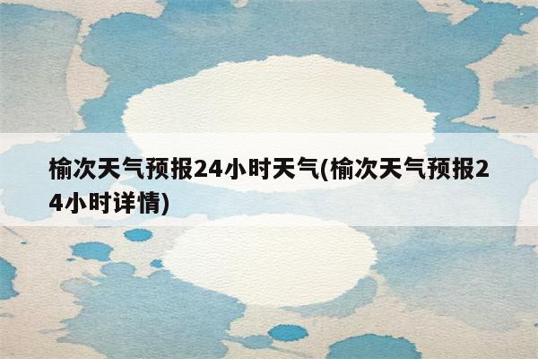 榆次天气预报24小时天气(榆次天气预报24小时详情)