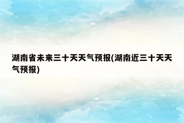 湖南省未来三十天天气预报(湖南近三十天天气预报)