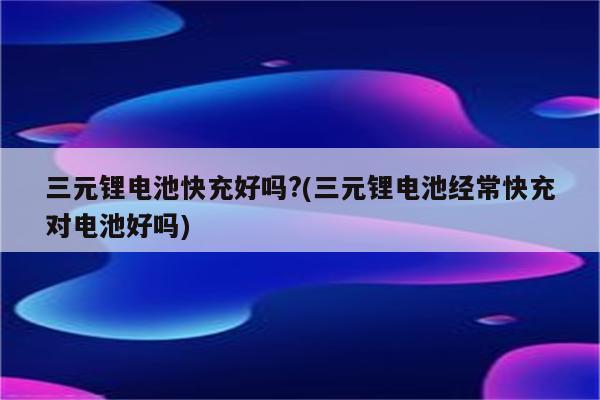 三元锂电池快充好吗?(三元锂电池经常快充对电池好吗)