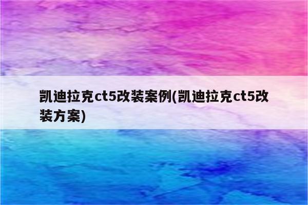 凯迪拉克ct5改装案例(凯迪拉克ct5改装方案)