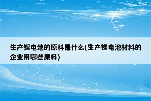 生产锂电池的原料是什么(生产锂电池材料的企业用哪些原料)