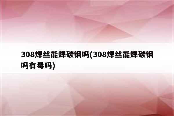 308焊丝能焊碳钢吗(308焊丝能焊碳钢吗有毒吗)