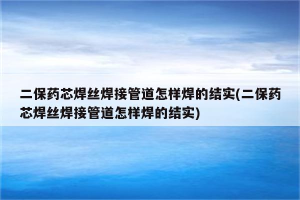 二保药芯焊丝焊接管道怎样焊的结实(二保药芯焊丝焊接管道怎样焊的结实)