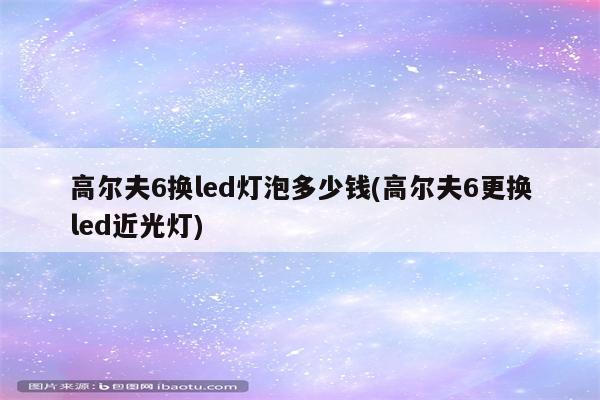 高尔夫6换led灯泡多少钱(高尔夫6更换led近光灯)