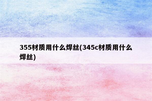 355材质用什么焊丝(345c材质用什么焊丝)