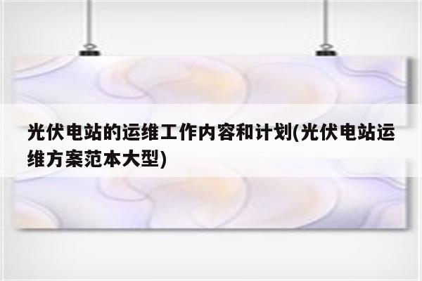 光伏电站的运维工作内容和计划(光伏电站运维方案范本大型)