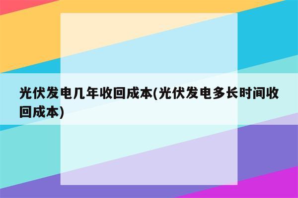 光伏发电几年收回成本(光伏发电多长时间收回成本)