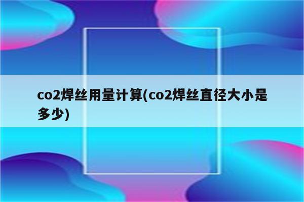 co2焊丝用量计算(co2焊丝直径大小是多少)