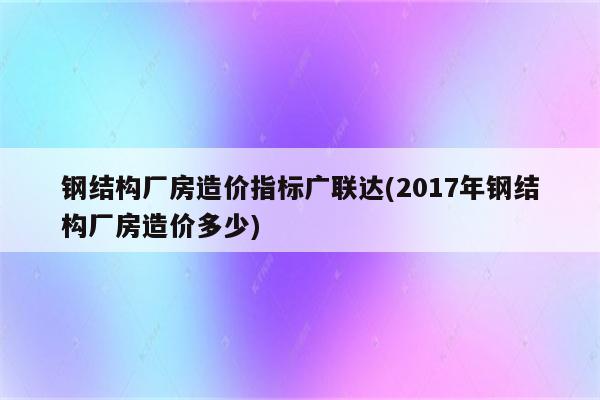 钢结构厂房造价指标广联达(2017年钢结构厂房造价多少)