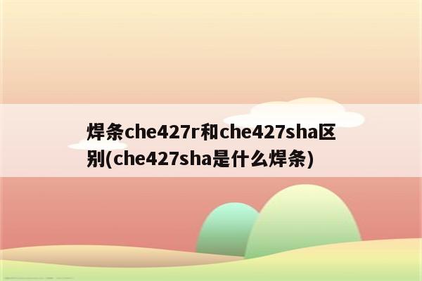 焊条che427r和che427sha区别(che427sha是什么焊条)