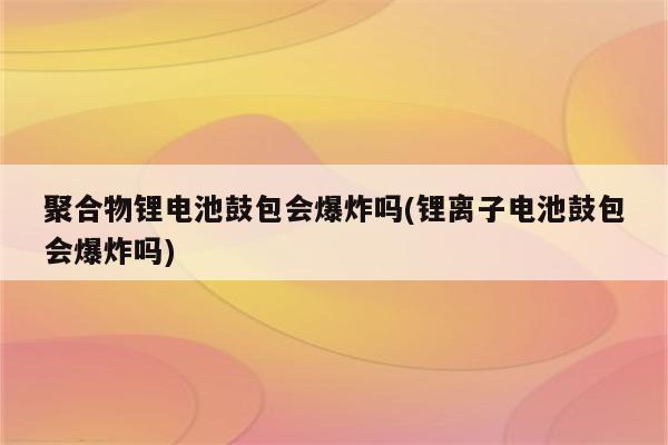 聚合物锂电池鼓包会爆炸吗(锂离子电池鼓包会爆炸吗)