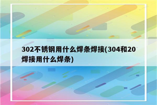 302不锈钢用什么焊条焊接(304和20焊接用什么焊条)