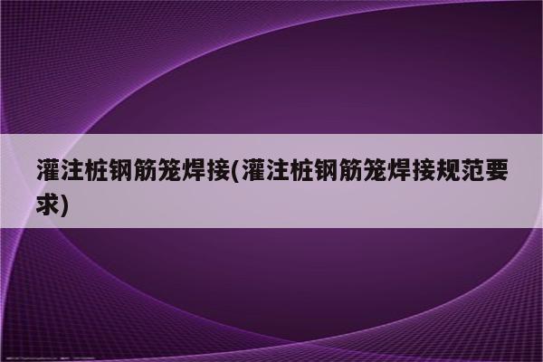 灌注桩钢筋笼焊接(灌注桩钢筋笼焊接规范要求)