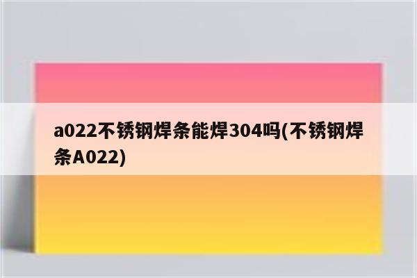 a022不锈钢焊条能焊304吗(不锈钢焊条A022)