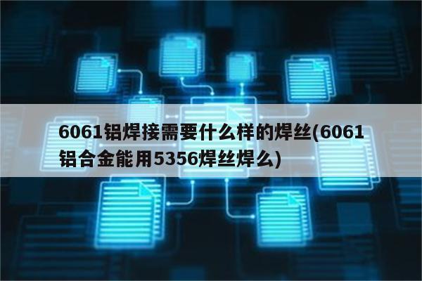 6061铝焊接需要什么样的焊丝(6061铝合金能用5356焊丝焊么)