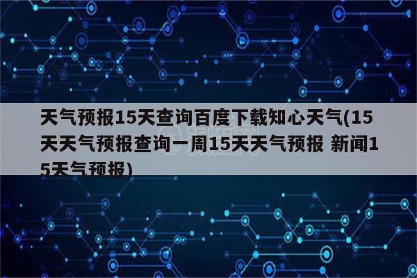 天气预报15天查询百度下载知心天气(15天天气预报查询一周15天天气预报 新闻15天气预报)