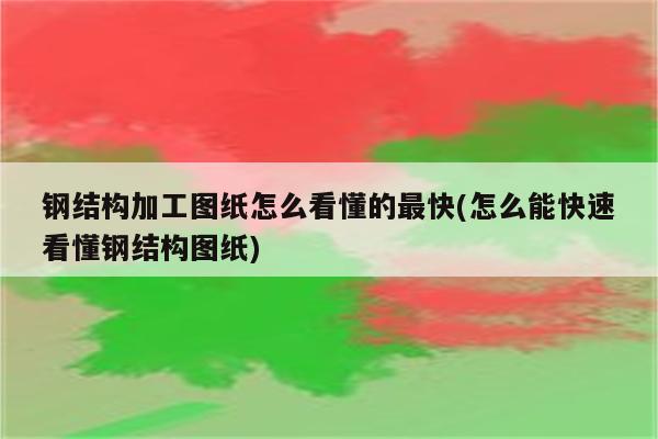 钢结构加工图纸怎么看懂的最快(怎么能快速看懂钢结构图纸)