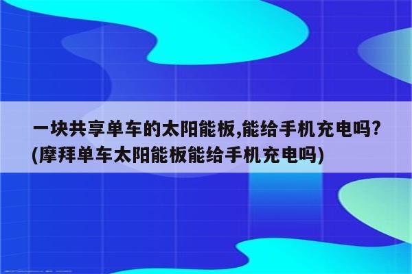 一块共享单车的太阳能板,能给手机充电吗?(摩拜单车太阳能板能给手机充电吗)