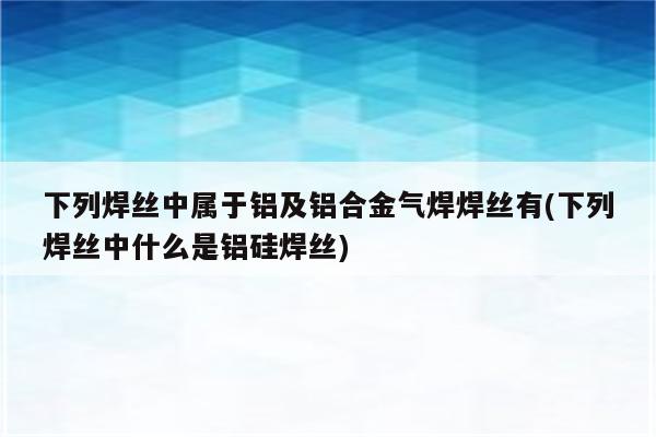 下列焊丝中属于铝及铝合金气焊焊丝有(下列焊丝中什么是铝硅焊丝)