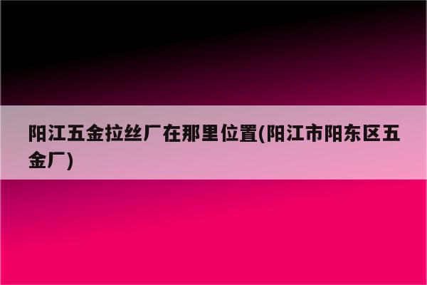 阳江五金拉丝厂在那里位置(阳江市阳东区五金厂)