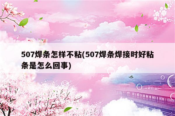 507焊条怎样不粘(507焊条焊接时好粘条是怎么回事)