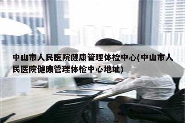 中山市人民医院健康管理体检中心(中山市人民医院健康管理体检中心地址)