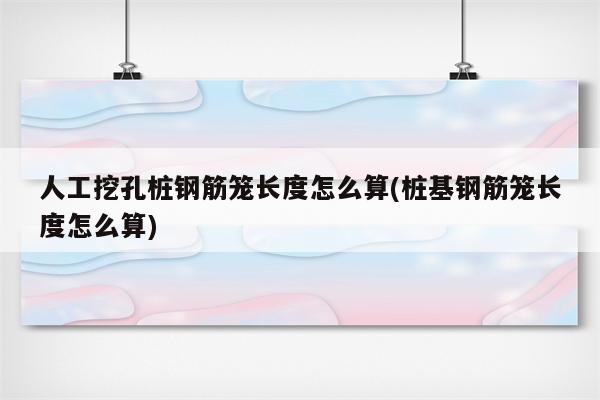 人工挖孔桩钢筋笼长度怎么算(桩基钢筋笼长度怎么算)