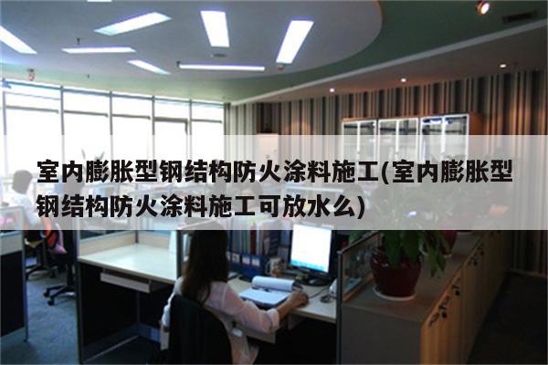 室内膨胀型钢结构防火涂料施工(室内膨胀型钢结构防火涂料施工可放水么)