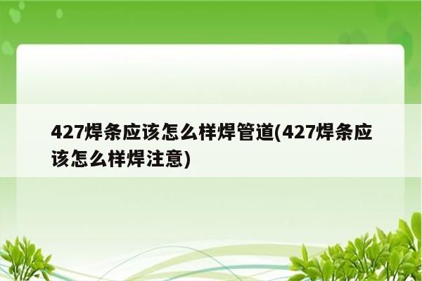 427焊条应该怎么样焊管道(427焊条应该怎么样焊注意)