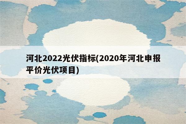 河北2022光伏指标(2020年河北申报平价光伏项目)