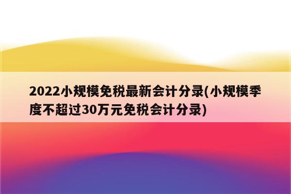 2022小规模免税最新会计分录(小规模季度不超过30万元免税会计分录)