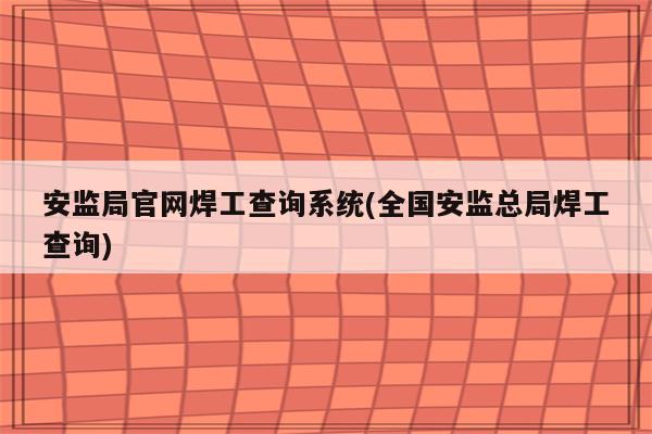 安监局官网焊工查询系统(全国安监总局焊工查询)