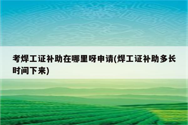 考焊工证补助在哪里呀申请(焊工证补助多长时间下来)