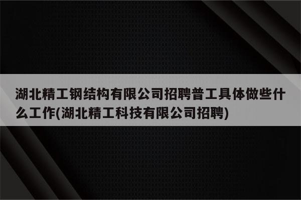 湖北精工钢结构有限公司招聘普工具体做些什么工作(湖北精工科技有限公司招聘)