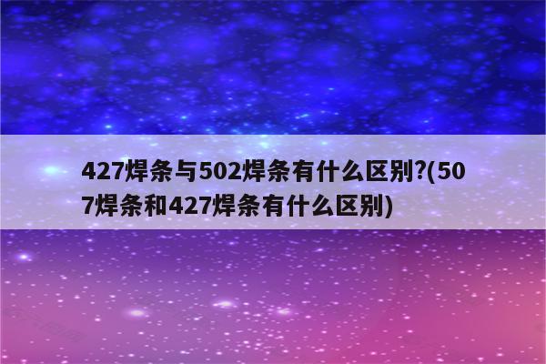 427焊条与502焊条有什么区别?(507焊条和427焊条有什么区别)