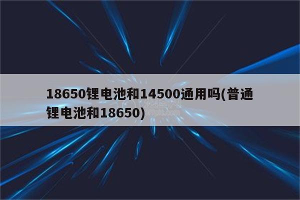 18650锂电池和14500通用吗(普通锂电池和18650)