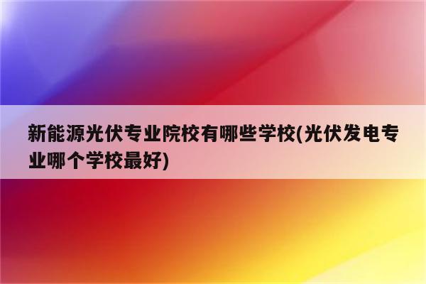 新能源光伏专业院校有哪些学校(光伏发电专业哪个学校最好)