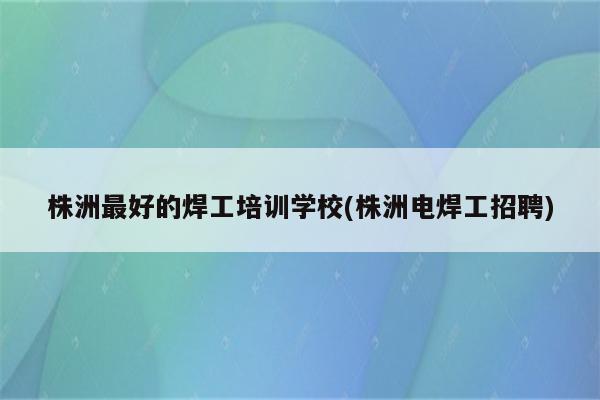 株洲最好的焊工培训学校(株洲电焊工招聘)