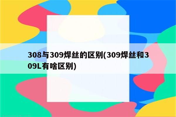 308与309焊丝的区别(309焊丝和309L有啥区别)