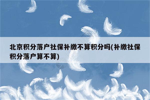 北京积分落户社保补缴不算积分吗(补缴社保积分落户算不算)