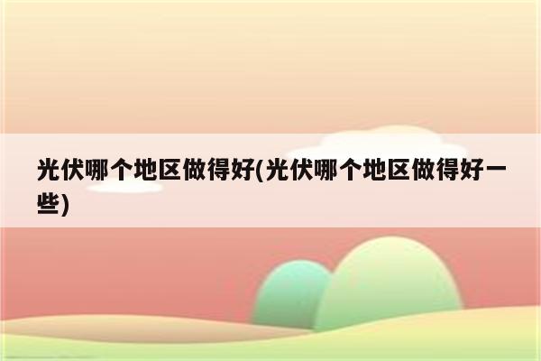 光伏哪个地区做得好(光伏哪个地区做得好一些)