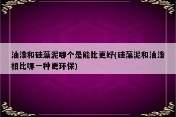 油漆和硅藻泥哪个是能比更好(硅藻泥和油漆相比哪一种更环保)