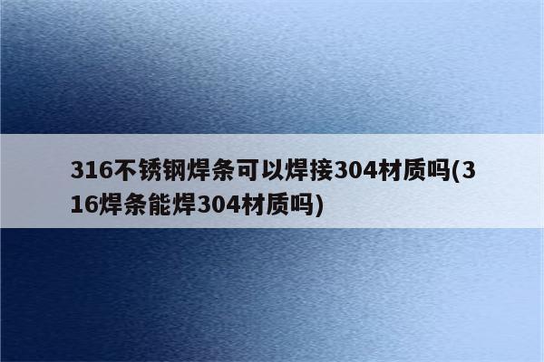 316不锈钢焊条可以焊接304材质吗(316焊条能焊304材质吗)