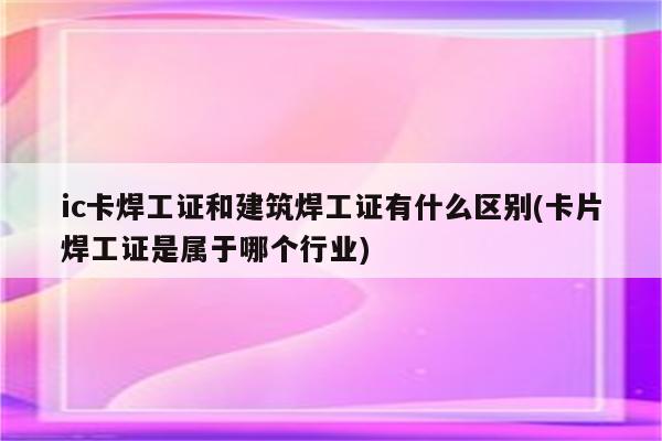 ic卡焊工证和建筑焊工证有什么区别(卡片焊工证是属于哪个行业)