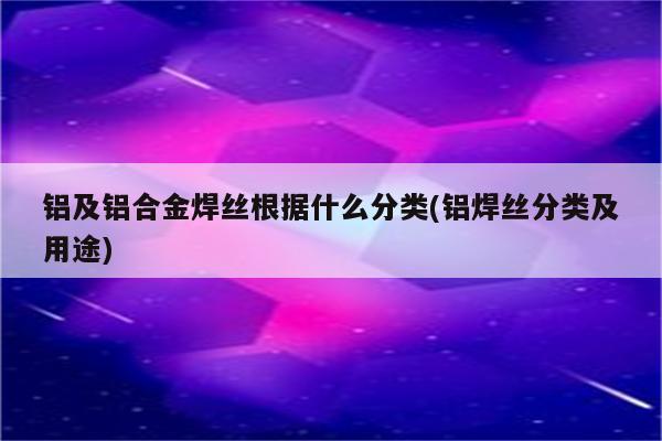 铝及铝合金焊丝根据什么分类(铝焊丝分类及用途)