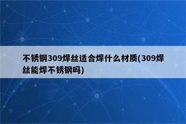 不锈钢309焊丝适合焊什么材质(309焊丝能焊不锈钢吗)