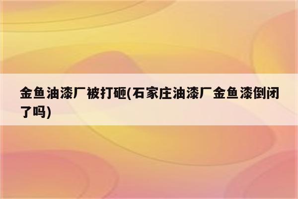 金鱼油漆厂被打砸(石家庄油漆厂金鱼漆倒闭了吗)