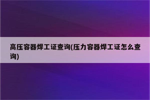 高压容器焊工证查询(压力容器焊工证怎么查询)