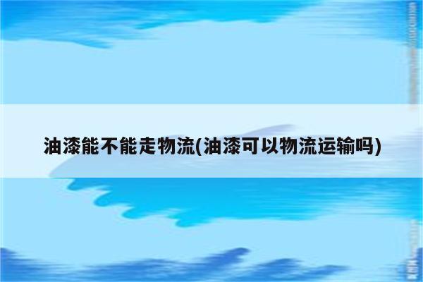 油漆能不能走物流(油漆可以物流运输吗)