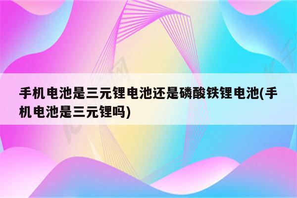 手机电池是三元锂电池还是磷酸铁锂电池(手机电池是三元锂吗)